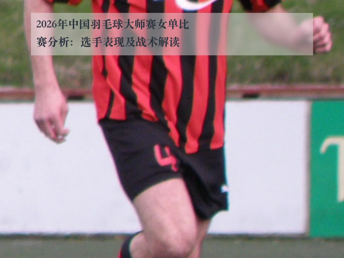2026年中国羽毛球大师赛女单比赛分析：选手表现及战术解读